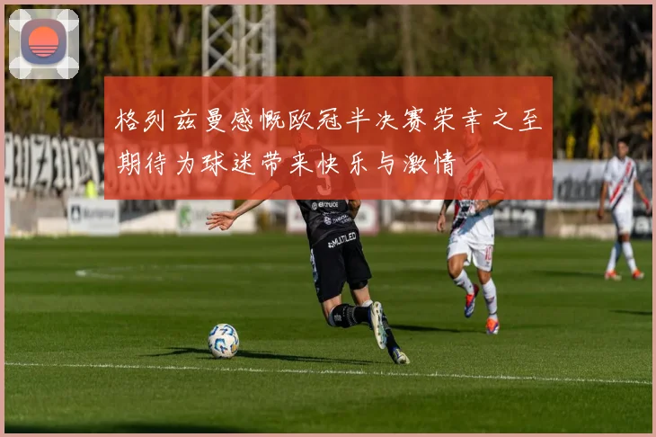 格列兹曼感慨欧冠半决赛荣幸之至期待为球迷带来快乐与激情