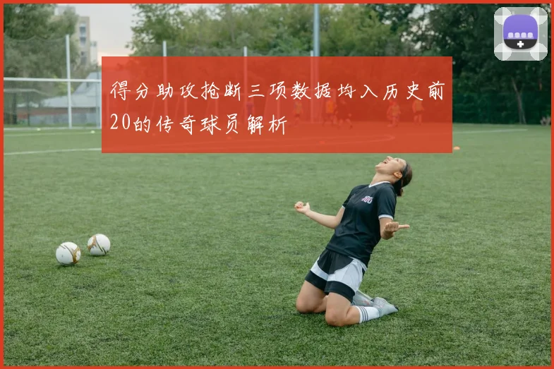 得分助攻抢断三项数据均入历史前20的传奇球员解析
