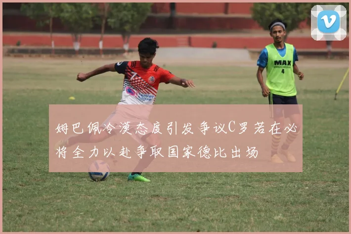 姆巴佩冷漠态度引发争议C罗若在必将全力以赴争取国家德比出场