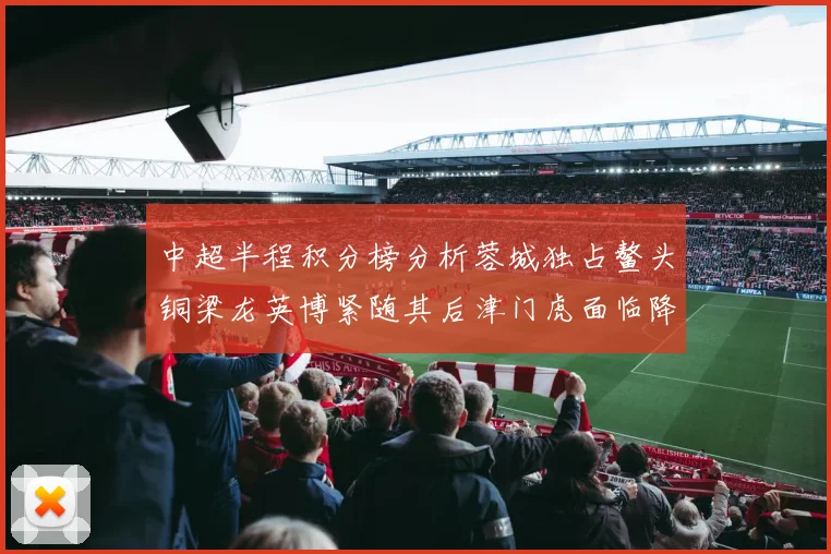 中超半程积分榜分析蓉城独占鳌头铜梁龙英博紧随其后津门虎面临降级危机