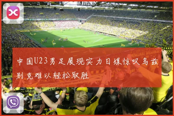中国U23男足展现实力日媒惊叹乌兹别克难以轻松取胜