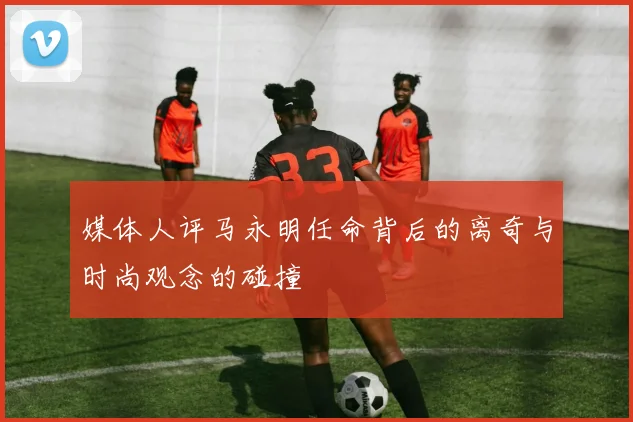 媒体人评马永明任命背后的离奇与时尚观念的碰撞