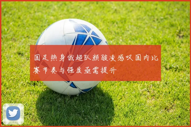 国足热身俄超队颜骏凌感叹国内比赛节奏与强度亟需提升