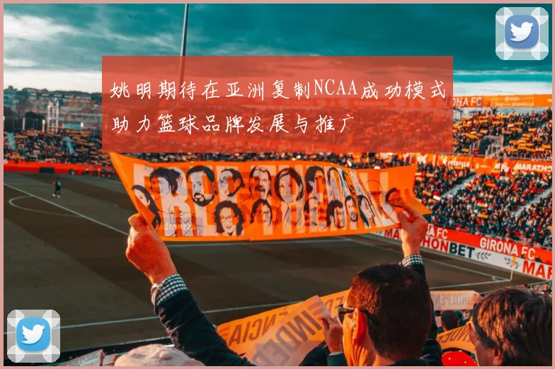 姚明期待在亚洲复制NCAA成功模式助力篮球品牌发展与推广