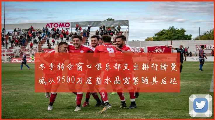 冬季转会窗口俱乐部支出排行榜曼城以9500万居首水晶宫紧随其后达8970万