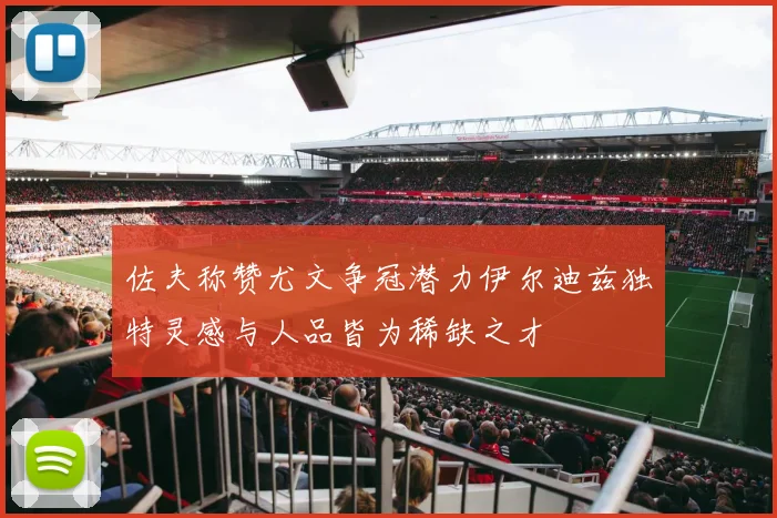 佐夫称赞尤文争冠潜力伊尔迪兹独特灵感与人品皆为稀缺之才