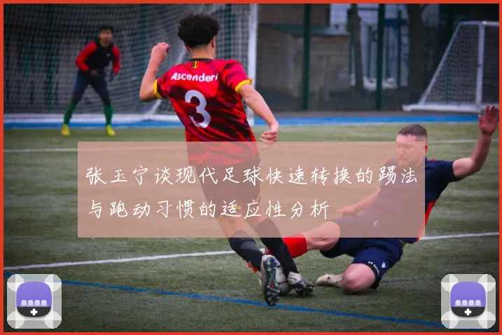 张玉宁谈现代足球快速转换的踢法与跑动习惯的适应性分析