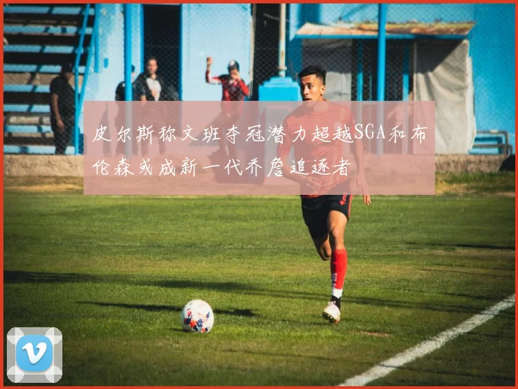 皮尔斯称文班夺冠潜力超越SGA和布伦森或成新一代乔詹追逐者