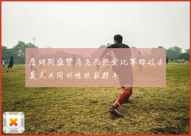 詹姆斯盛赞马克西热爱比赛称过去夏天共同训练收获颇丰