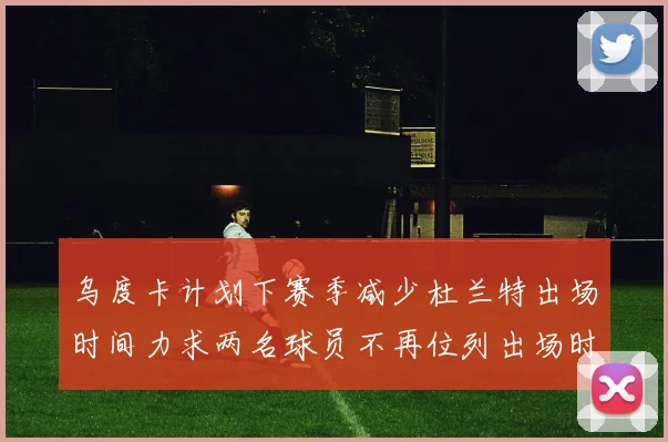 乌度卡计划下赛季减少杜兰特出场时间力求两名球员不再位列出场时间前五