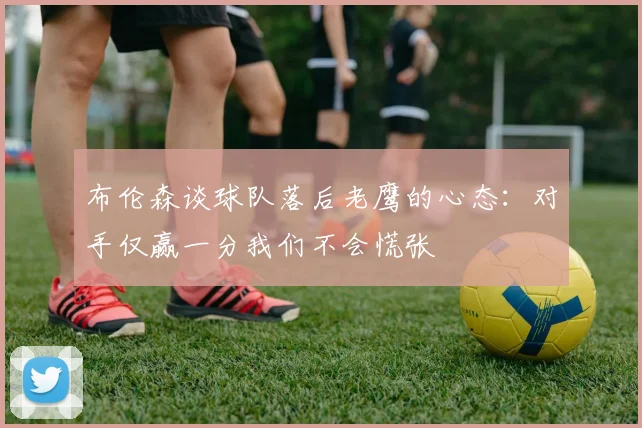 布伦森谈球队落后老鹰的心态：对手仅赢一分我们不会慌张