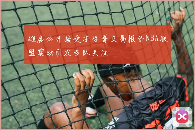 雄鹿公开接受字母哥交易报价NBA联盟震动引发多队关注