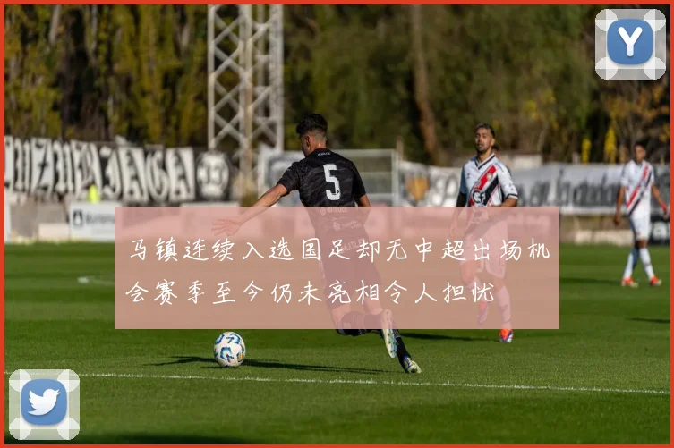马镇连续入选国足却无中超出场机会赛季至今仍未亮相令人担忧