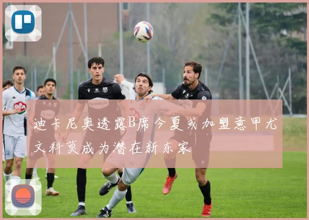迪卡尼奥透露B席今夏或加盟意甲尤文科莫成为潜在新东家