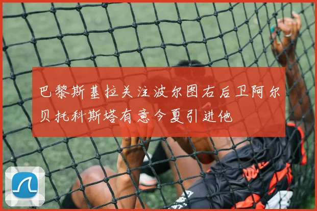 巴黎斯基拉关注波尔图右后卫阿尔贝托科斯塔有意今夏引进他