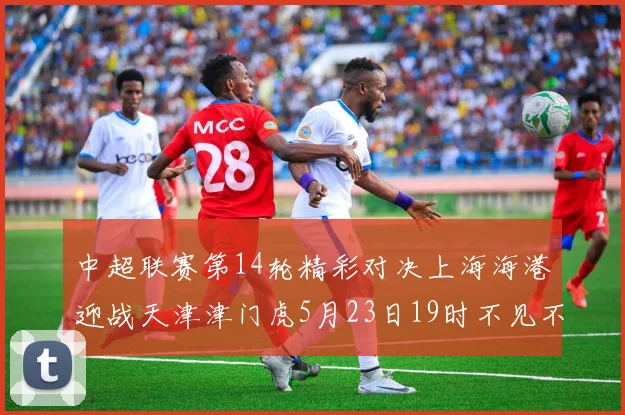 中超联赛第14轮精彩对决上海海港迎战天津津门虎5月23日19时不见不散