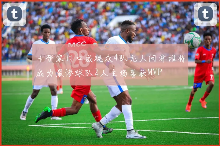 卡登家门口成观众4队无人问津谁将成为最惨球队2人主场喜获MVP