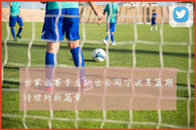 刘家成赛季后跳出合同宁波男篮期待续约新篇章